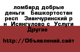 ломбард добрые деньги - Башкортостан респ., Зианчуринский р-н, Исянгулово с. Услуги » Другие   
